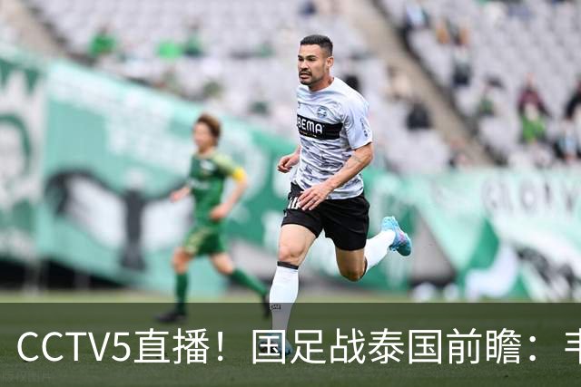 CCTV5直播！国足战泰国前瞻：韦7张9再联手，拜合拉木挑重担